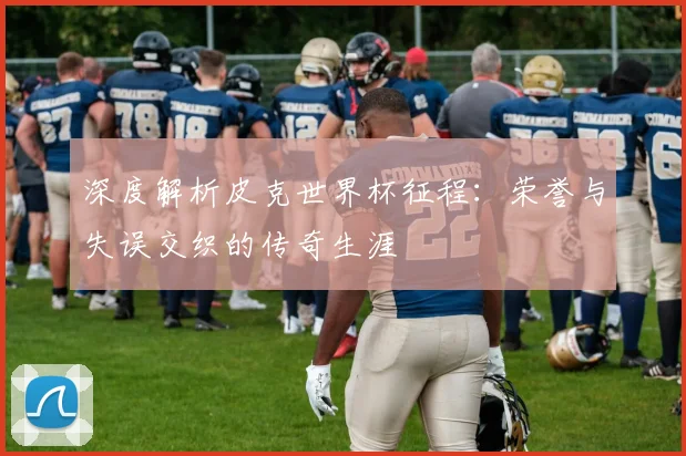 深度解析皮克世界杯征程：荣誉与失误交织的传奇生涯